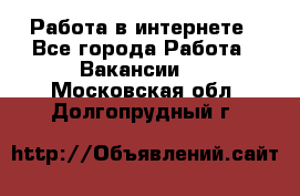 Работа в интернете - Все города Работа » Вакансии   . Московская обл.,Долгопрудный г.